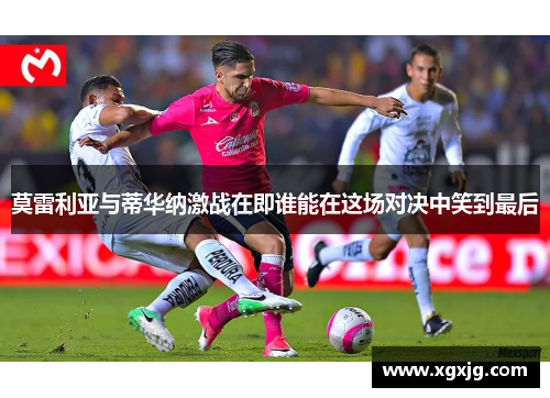 莫雷利亚与蒂华纳激战在即谁能在这场对决中笑到最后
