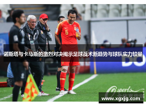 诺斯塔与卡马斯的激烈对决揭示足球战术新趋势与球队实力较量