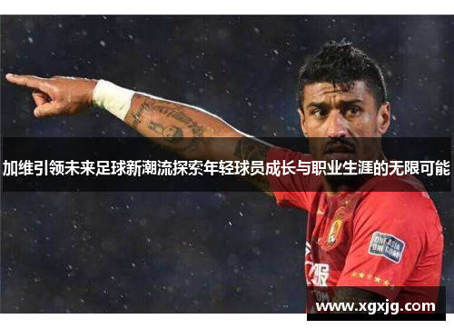 加维引领未来足球新潮流探索年轻球员成长与职业生涯的无限可能